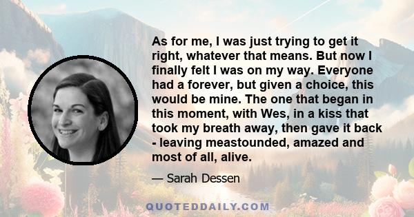 As for me, I was just trying to get it right, whatever that means. But now I finally felt I was on my way. Everyone had a forever, but given a choice, this would be mine. The one that began in this moment, with Wes, in