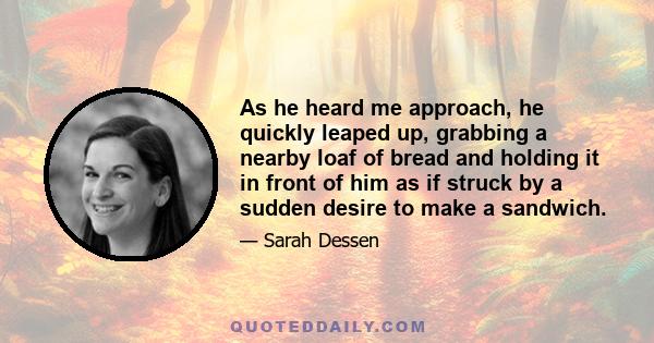 As he heard me approach, he quickly leaped up, grabbing a nearby loaf of bread and holding it in front of him as if struck by a sudden desire to make a sandwich.