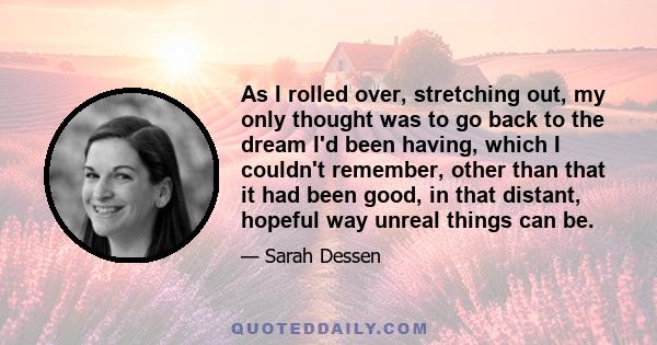 As I rolled over, stretching out, my only thought was to go back to the dream I'd been having, which I couldn't remember, other than that it had been good, in that distant, hopeful way unreal things can be.