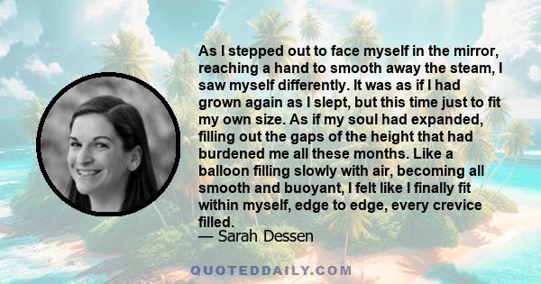 As I stepped out to face myself in the mirror, reaching a hand to smooth away the steam, I saw myself differently. It was as if I had grown again as I slept, but this time just to fit my own size. As if my soul had