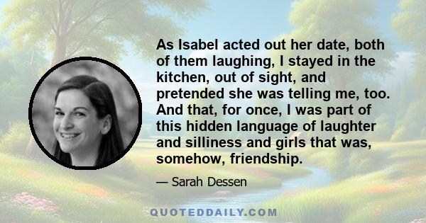 As Isabel acted out her date, both of them laughing, I stayed in the kitchen, out of sight, and pretended she was telling me, too. And that, for once, I was part of this hidden language of laughter and silliness and