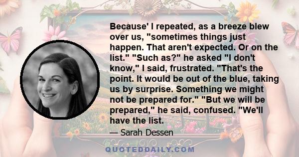 Because' I repeated, as a breeze blew over us, sometimes things just happen. That aren't expected. Or on the list. Such as? he asked I don't know, I said, frustrated. That's the point. It would be out of the blue,