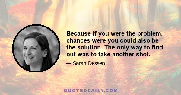 Because if you were the problem, chances were you could also be the solution. The only way to find out was to take another shot.