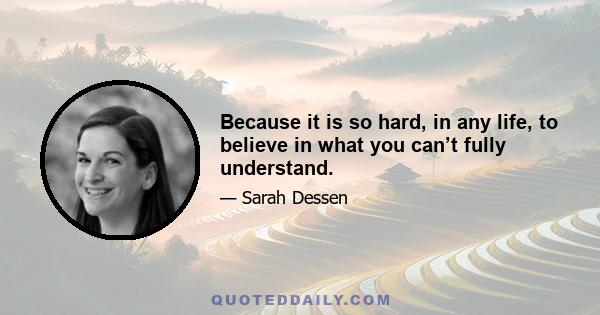 Because it is so hard, in any life, to believe in what you can’t fully understand.