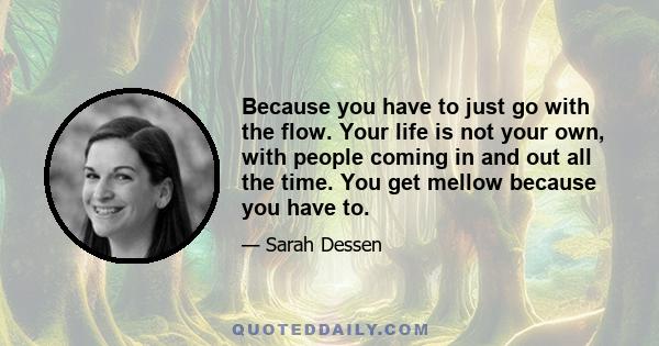 Because you have to just go with the flow. Your life is not your own, with people coming in and out all the time. You get mellow because you have to.