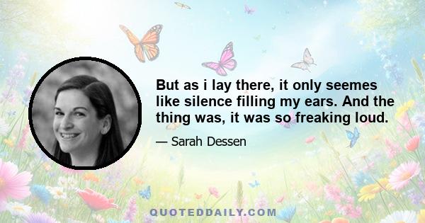 But as i lay there, it only seemes like silence filling my ears. And the thing was, it was so freaking loud.