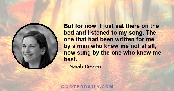 But for now, I just sat there on the bed and listened to my song. The one that had been written for me by a man who knew me not at all, now sung by the one who knew me best.