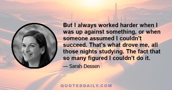 But I always worked harder when I was up against something, or when someone assumed I couldn't succeed. That's what drove me, all those nights studying. The fact that so many figured I couldn't do it.