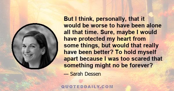 But I think, personally, that it would be worse to have been alone all that time. Sure, maybe I would have protected my heart from some things, but would that really have been better? To hold myself apart because I was