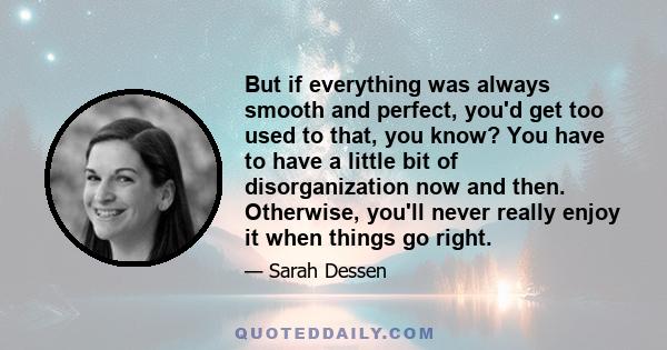 But if everything was always smooth and perfect, you'd get too used to that, you know? You have to have a little bit of disorganization now and then. Otherwise, you'll never really enjoy it when things go right.