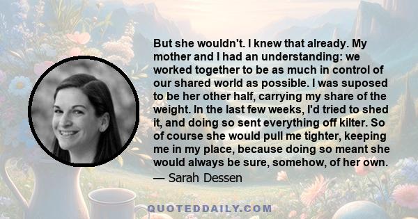 But she wouldn't. I knew that already. My mother and I had an understanding: we worked together to be as much in control of our shared world as possible. I was suposed to be her other half, carrying my share of the