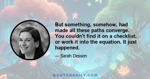 But something, somehow, had made all these paths converge. You couldn't find it on a checklist, or work it into the equation. It just happened.