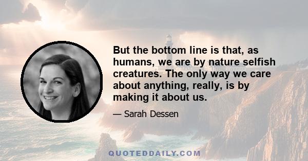 But the bottom line is that, as humans, we are by nature selfish creatures. The only way we care about anything, really, is by making it about us.