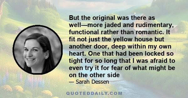 But the original was there as well—more jaded and rudimentary, functional rather than romantic. It fit not just the yellow house but another door, deep within my own heart. One that had been locked so tight for so long