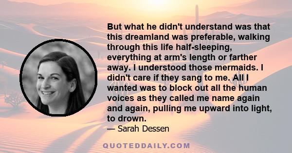 But what he didn't understand was that this dreamland was preferable, walking through this life half-sleeping, everything at arm's length or farther away. I understood those mermaids. I didn't care if they sang to me.