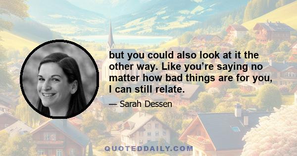 but you could also look at it the other way. Like you’re saying no matter how bad things are for you, I can still relate.