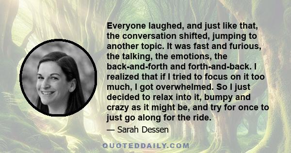 Everyone laughed, and just like that, the conversation shifted, jumping to another topic. It was fast and furious, the talking, the emotions, the back-and-forth and forth-and-back. I realized that if I tried to focus on 