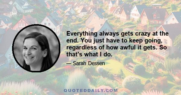 Everything always gets crazy at the end. You just have to keep going, regardless of how awful it gets. So that's what I do.