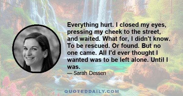 Everything hurt. I closed my eyes, pressing my cheek to the street, and waited. What for, I didn't know. To be rescued. Or found. But no one came. All I'd ever thought I wanted was to be left alone. Until I was.