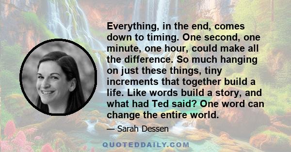 Everything, in the end, comes down to timing. One second, one minute, one hour, could make all the difference. So much hanging on just these things, tiny increments that together build a life. Like words build a story,