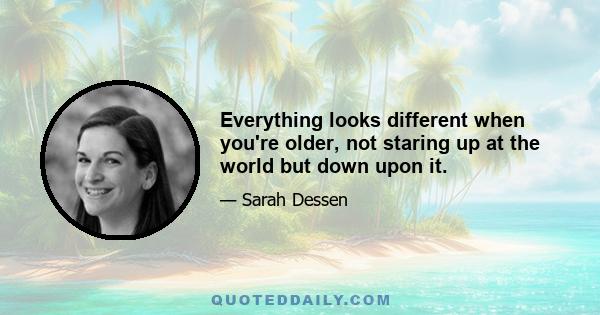 Everything looks different when you're older, not staring up at the world but down upon it.