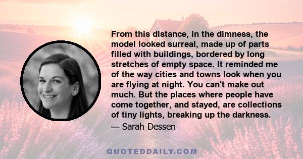 From this distance, in the dimness, the model looked surreal, made up of parts filled with buildings, bordered by long stretches of empty space. It reminded me of the way cities and towns look when you are flying at