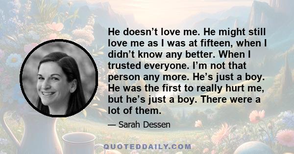 He doesn’t love me. He might still love me as I was at fifteen, when I didn’t know any better. When I trusted everyone. I’m not that person any more. He’s just a boy. He was the first to really hurt me, but he’s just a