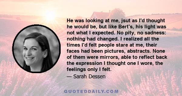 He was looking at me, jsut as I'd thought he would be, but like Bert's, his light was not what I expected. No pity, no sadness: nothing had changed. I realized all the times I'd felt people stare at me, their faces had