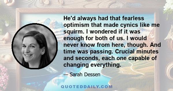 He'd always had that fearless optimism that made cynics like me squirm. I wondered if it was enough for both of us. I would never know from here, though. And time was passing. Crucial minutes and seconds, each one