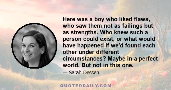 Here was a boy who liked flaws, who saw them not as failings but as strengths. Who knew such a person could exist, or what would have happened if we'd found each other under different circumstances? Maybe in a perfect