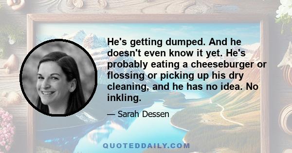 He's getting dumped. And he doesn't even know it yet. He's probably eating a cheeseburger or flossing or picking up his dry cleaning, and he has no idea. No inkling.