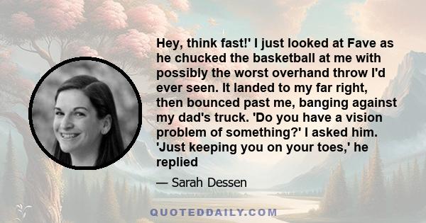 Hey, think fast!' I just looked at Fave as he chucked the basketball at me with possibly the worst overhand throw I'd ever seen. It landed to my far right, then bounced past me, banging against my dad's truck. 'Do you