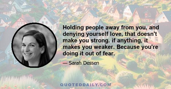 Holding people away from you, and denying yourself love, that doesn't make you strong. if anything, it makes you weaker. Because you're doing it out of fear.