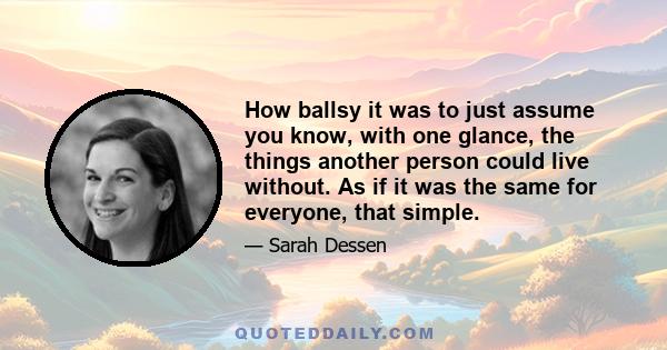 How ballsy it was to just assume you know, with one glance, the things another person could live without. As if it was the same for everyone, that simple.