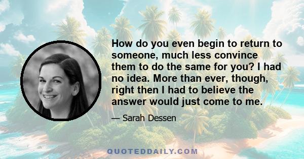 How do you even begin to return to someone, much less convince them to do the same for you? I had no idea. More than ever, though, right then I had to believe the answer would just come to me.