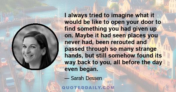 I always tried to imagine what it would be like to open your door to find something you had given up on. Maybe it had seen places you never had, been rerouted and passed through so many strange hands, but still somehow