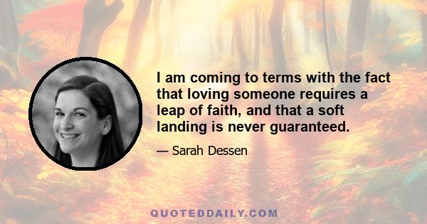 I am coming to terms with the fact that loving someone requires a leap of faith, and that a soft landing is never guaranteed.