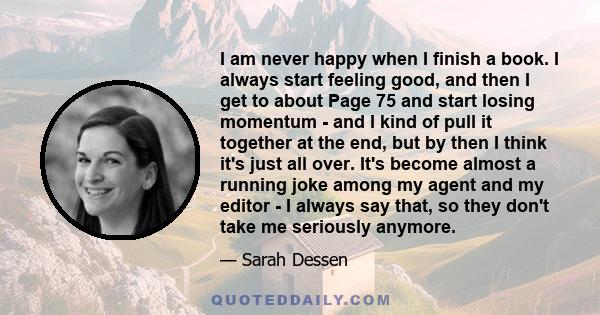 I am never happy when I finish a book. I always start feeling good, and then I get to about Page 75 and start losing momentum - and I kind of pull it together at the end, but by then I think it's just all over. It's