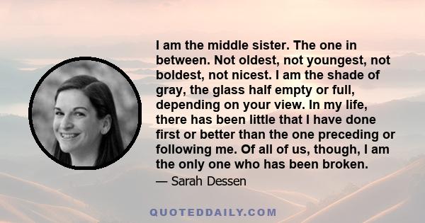 I am the middle sister. The one in between. Not oldest, not youngest, not boldest, not nicest. I am the shade of gray, the glass half empty or full, depending on your view. In my life, there has been little that I have