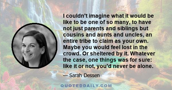 I couldn't imagine what it would be like to be one of so many, to have not just parents and siblings but cousins and aunts and uncles, an entire tribe to claim as your own. Maybe you would feel lost in the crowd. Or