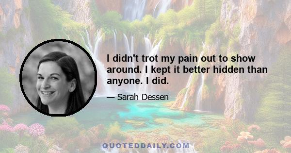 I didn't trot my pain out to show around. I kept it better hidden than anyone. I did.