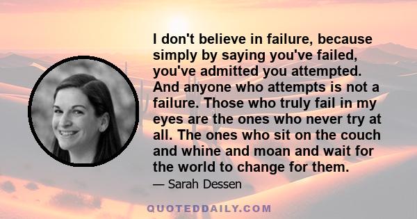 I don't believe in failure, because simply by saying you've failed, you've admitted you attempted. And anyone who attempts is not a failure. Those who truly fail in my eyes are the ones who never try at all. The ones