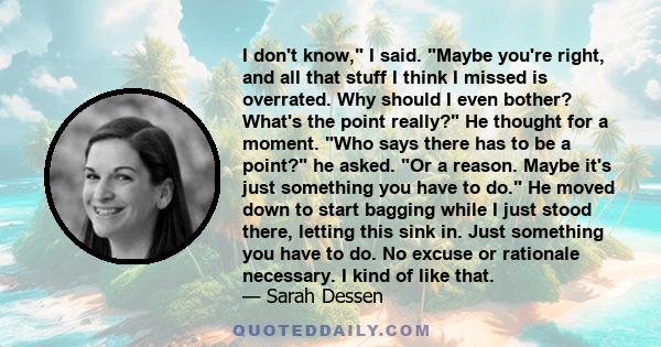 I don't know, I said. Maybe you're right, and all that stuff I think I missed is overrated. Why should I even bother? What's the point really? He thought for a moment. Who says there has to be a point? he asked. Or a