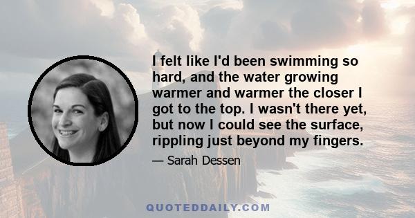 I felt like I'd been swimming so hard, and the water growing warmer and warmer the closer I got to the top. I wasn't there yet, but now I could see the surface, rippling just beyond my fingers.