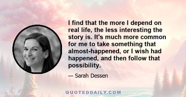 I find that the more I depend on real life, the less interesting the story is. It's much more common for me to take something that almost-happened, or I wish had happened, and then follow that possibility.