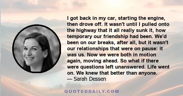 I got back in my car, starting the engine, then drove off. It wasn't until I pulled onto the highway that it all really sunk it, how temporary our friendship had been. We'd been on our breaks, after all, but it wasn't