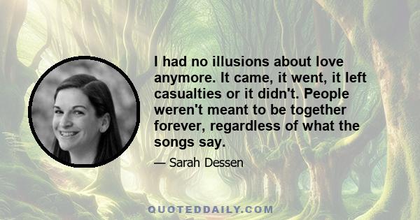 I had no illusions about love anymore. It came, it went, it left casualties or it didn't. People weren't meant to be together forever, regardless of what the songs say.