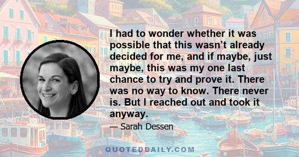 I had to wonder whether it was possible that this wasn’t already decided for me, and if maybe, just maybe, this was my one last chance to try and prove it. There was no way to know. There never is. But I reached out and 