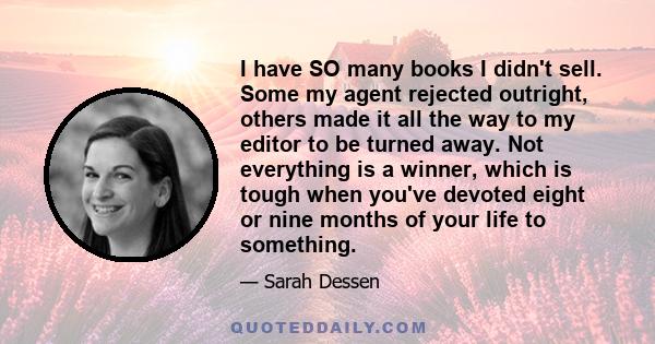 I have SO many books I didn't sell. Some my agent rejected outright, others made it all the way to my editor to be turned away. Not everything is a winner, which is tough when you've devoted eight or nine months of your 