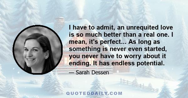 I have to admit, an unrequited love is so much better than a real one. I mean, it's perfect... As long as something is never even started, you never have to worry about it ending. It has endless potential.